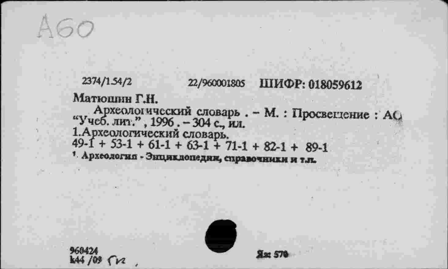 ﻿2314/154/2	22/960001805 ШИФР: 018059612
Матюшин ГЛ.
Археологический словарь . - М. : Просвещение : AG “Учеб, лит., 1996. - 304 с, ил.
1.Археологический словарь.
49-1 + 53-1 + 61-1 + 63-1 + 71-1 + 82-1 + 89-1
1 Археология - Энцякдопедик, справочники и тл
Ш424
Ш/09 Сиг ,
Яж5П